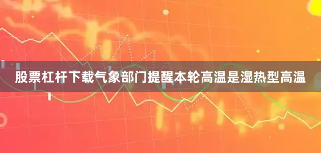 股票杠杆下载气象部门提醒本轮高温是湿热型高温