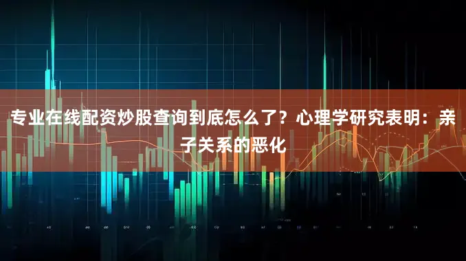 专业在线配资炒股查询到底怎么了？心理学研究表明：亲子关系的恶化