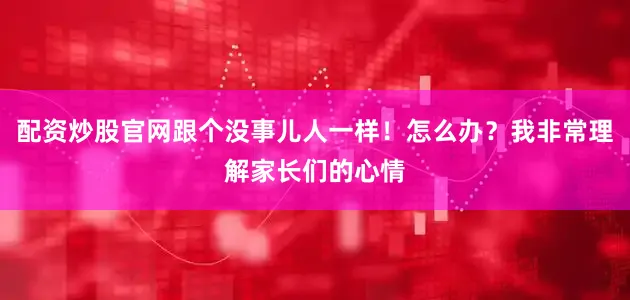 配资炒股官网跟个没事儿人一样！怎么办？我非常理解家长们的心情