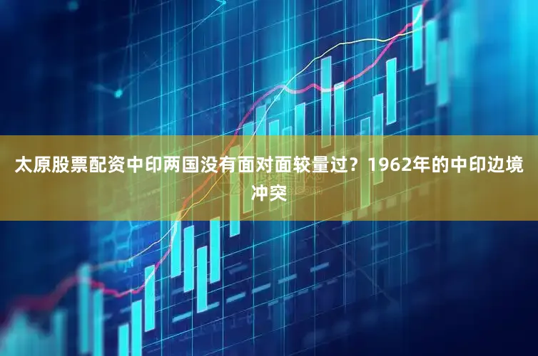 太原股票配资中印两国没有面对面较量过？1962年的中印边境冲突