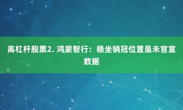 高杠杆股票2. 鸿蒙智行：稳坐销冠位置虽未官宣数据